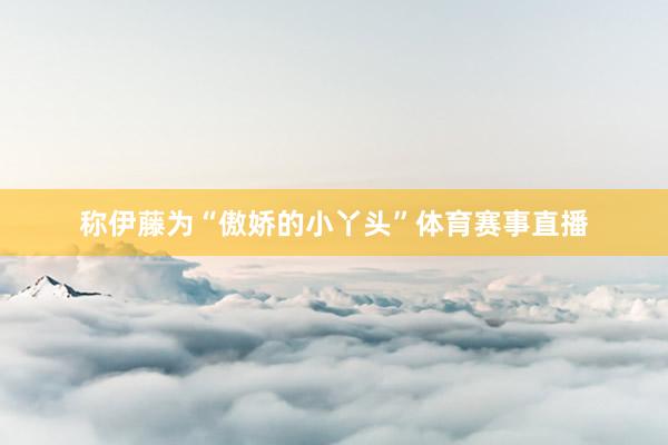 称伊藤为“傲娇的小丫头”体育赛事直播