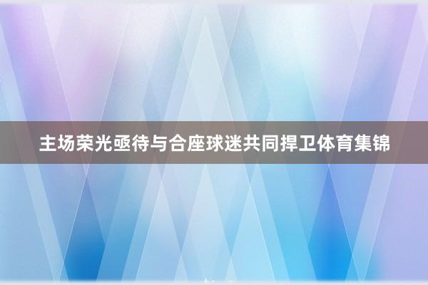 主场荣光亟待与合座球迷共同捍卫体育集锦