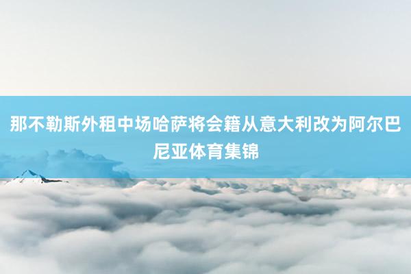 那不勒斯外租中场哈萨将会籍从意大利改为阿尔巴尼亚体育集锦