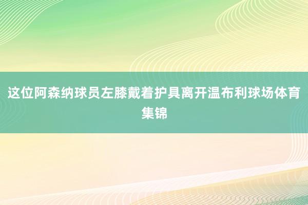 这位阿森纳球员左膝戴着护具离开温布利球场体育集锦