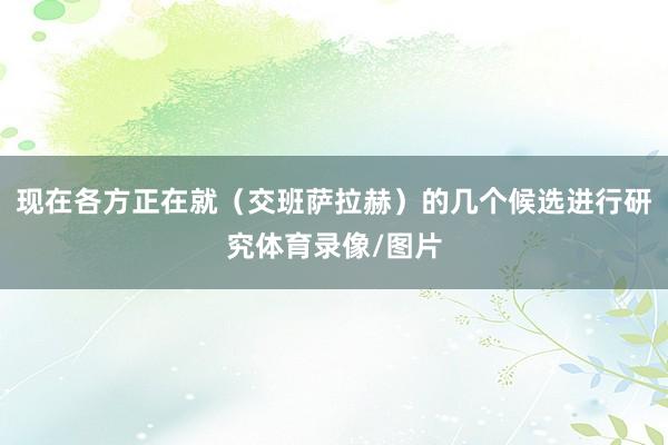 现在各方正在就（交班萨拉赫）的几个候选进行研究体育录像/图片