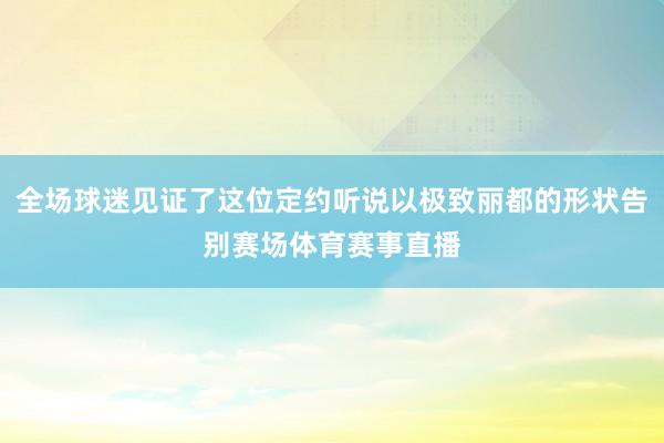 全场球迷见证了这位定约听说以极致丽都的形状告别赛场体育赛事直播