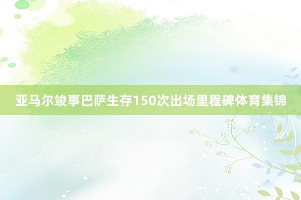 亚马尔竣事巴萨生存150次出场里程碑体育集锦