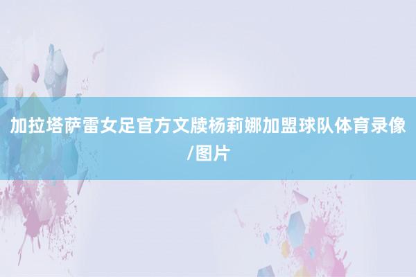 加拉塔萨雷女足官方文牍杨莉娜加盟球队体育录像/图片