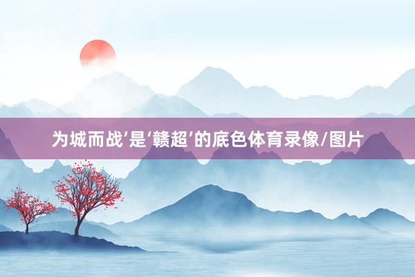 为城而战’是‘赣超’的底色体育录像/图片