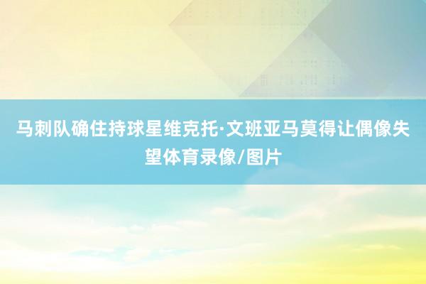 马刺队确住持球星维克托·文班亚马莫得让偶像失望体育录像/图片