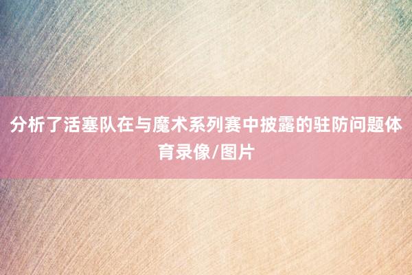 分析了活塞队在与魔术系列赛中披露的驻防问题体育录像/图片