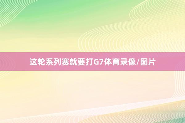 这轮系列赛就要打G7体育录像/图片