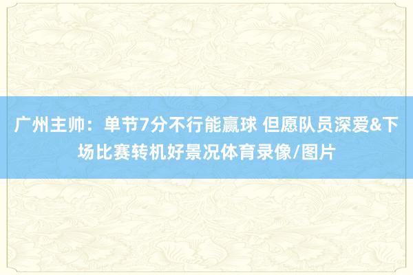 广州主帅：单节7分不行能赢球 但愿队员深爱&下场比赛转机好景况体育录像/图片