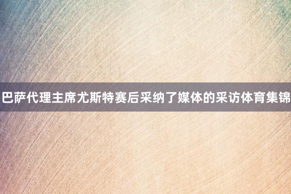 巴萨代理主席尤斯特赛后采纳了媒体的采访体育集锦
