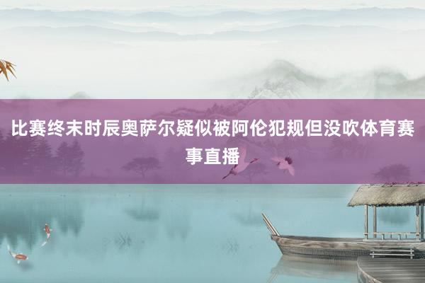 比赛终末时辰奥萨尔疑似被阿伦犯规但没吹体育赛事直播