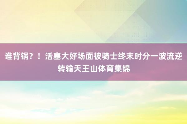 谁背锅？！活塞大好场面被骑士终末时分一波流逆转输天王山体育集锦