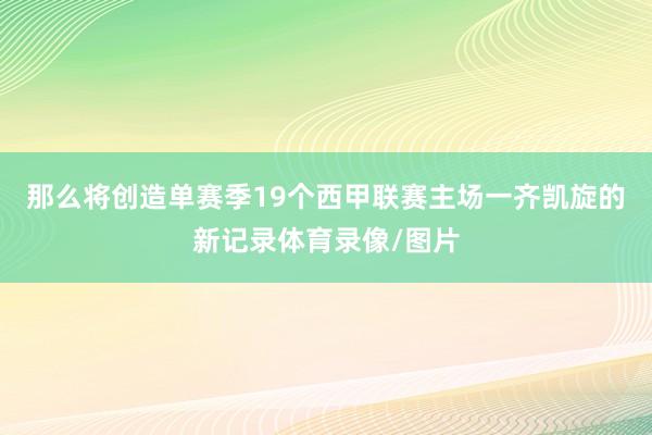 那么将创造单赛季19个西甲联赛主场一齐凯旋的新记录体育录像/图片