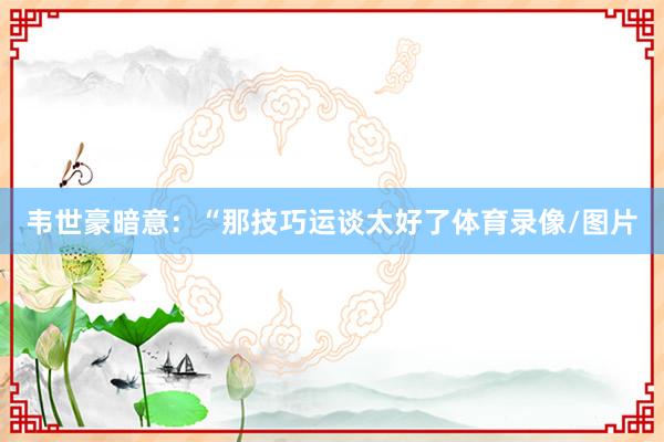 韦世豪暗意：“那技巧运谈太好了体育录像/图片