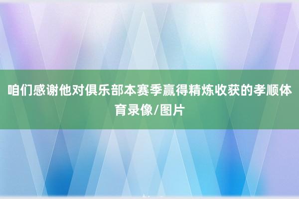 咱们感谢他对俱乐部本赛季赢得精炼收获的孝顺体育录像/图片