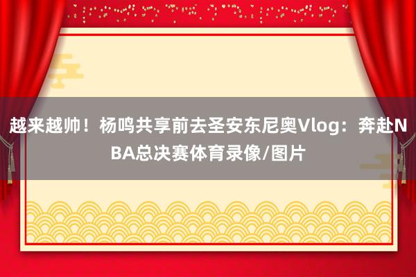 越来越帅！杨鸣共享前去圣安东尼奥Vlog：奔赴NBA总决赛体育录像/图片