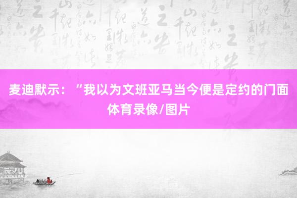 麦迪默示:“我以为文班亚马当今便是定约的门面体育录像/图片