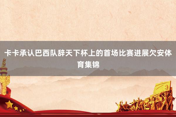 卡卡承认巴西队辞天下杯上的首场比赛进展欠安体育集锦
